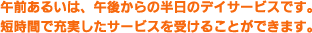 午前あるいは、午後からの半日のデイサービスです。短時間で充実したサービスを受けることができます。